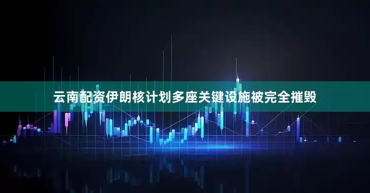 云南配资伊朗核计划多座关键设施被完全摧毁