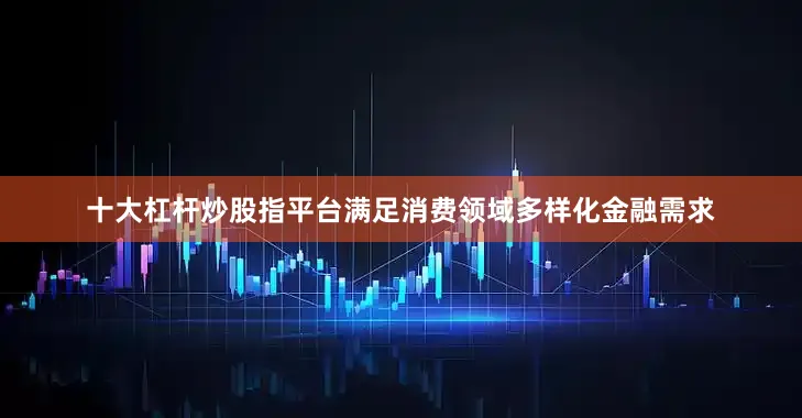 十大杠杆炒股指平台满足消费领域多样化金融需求