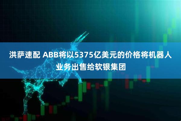 洪萨速配 ABB将以5375亿美元的价格将机器人业务出售给软银集团
