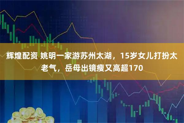 辉煌配资 姚明一家游苏州太湖，15岁女儿打扮太老气，岳母出镜瘦又高超170