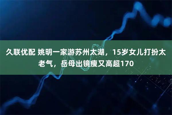 久联优配 姚明一家游苏州太湖，15岁女儿打扮太老气，岳母出镜瘦又高超170