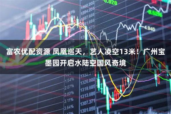 富农优配资源 凤凰巡天，艺人凌空13米！广州宝墨园开启水陆空国风奇境