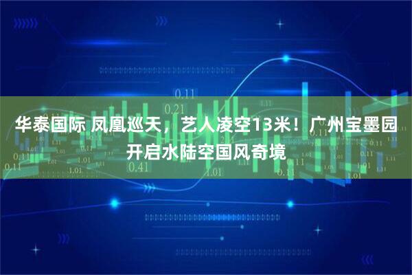 华泰国际 凤凰巡天，艺人凌空13米！广州宝墨园开启水陆空国风奇境