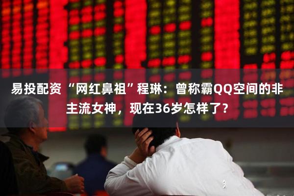 易投配资 “网红鼻祖”程琳：曾称霸QQ空间的非主流女神，现在36岁怎样了？