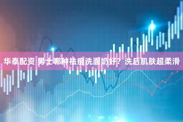 华泰配资 男士哪种祛痘洗面奶好？洗后肌肤超柔滑