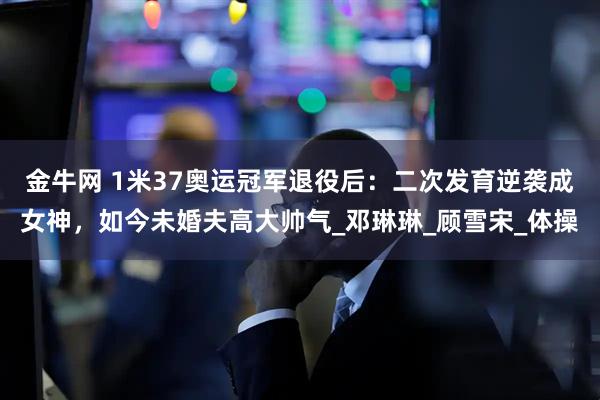 金牛网 1米37奥运冠军退役后:二次发育逆袭成女神,如今未婚夫高大帅气_邓琳琳_顾雪宋_体操