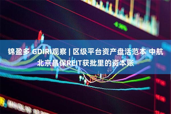 锦盈多 GDIRI观察 | 区级平台资产盘活范本 中航北京昌保REIT获批里的资本账