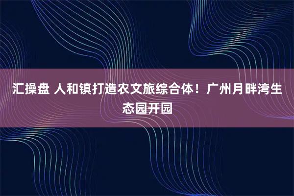 汇操盘 人和镇打造农文旅综合体!广州月畔湾生态园开园