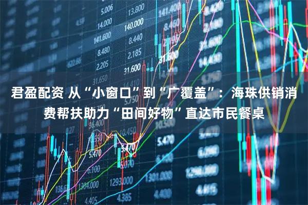 君盈配资 从“小窗口”到“广覆盖”：海珠供销消费帮扶助力“田间好物”直达市民餐桌