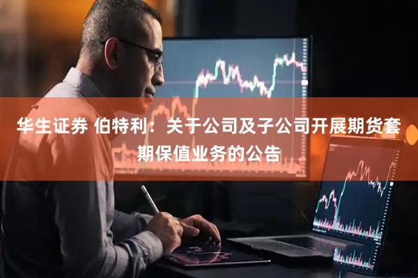 华生证券 伯特利：关于公司及子公司开展期货套期保值业务的公告